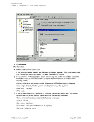 9. Click Restore.
After the restore:
1. Put the database in the correct state.
If you selected Perform Restore and Recovery or Perform Recovery Only in the Source page,
then the database is automatically put into Open state by Data Protector.
2. If you performed an Oracle database restore and recovery until point in time, and the session has
finished successfully, reset the database to register the new incarnation of database in the
recovery catalog.
Connect to the target and recovery catalog database using RMAN and reset the database:
rman target Target_Database_Login catalog Recovery_Catalog_Login
RMAN> RESET DATABASE;
RMAN> exit
3. If you did not choose to use Data Protector to recover the database objects and if you have all
archived redo logs on disk, perform the following after the database is restored:
Open a command line window and enter the following commands:
sqlplus /nolog
SQL>recover database;
SQL>connect user/password@service as sysdba;
SQL>alter database open;
Integration Guide
Chapter 10: Data Protector Oracle Server integration
HPE Data Protector (9.07) Page 389 of 803
 