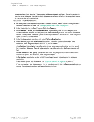 target database. Note also that if the duplicate database resides in a different Oracle home directory
than the target database, then the duplicate database name has to differ from other database names
in that same Oracle home directory.
To duplicate a production database:
1. On the system where the selected database will be duplicated, put the Oracle auxiliary database
instance in the nomount state. See "Changing the database state " on page 382.
2. In the Context List of the Data Protector GUI, click Restore.
3. Under Restore Objects, expand Oracle Server, expand the system on which the production
database resides, and then click the production database which you want to duplicate. If there are
several such systems, select the system on which you want the Data Protector Oracle integration
agent (ob2rman.pl) to be started.
4. In the Restore Action drop-down list, select Perform Duplication.
5. In the Options page, from the Client drop-down list, select the system on which the Data
Protector Oracle integration agent (ob2rman.pl) will be started.
Click Settings to specify the login information (a user name, password, and net services name)
for the auxiliary database. If you do not provide the login information, the duplication session will
fail.
In User name and User group, specify the user name and group for the OSDBA account, which
will be used by the Data Protector Oracle integration agent.
In Parallelism, specify the number of RMAN auxiliary channels to be allocated for database
duplication.
Set duplicate options. For information, see "Duplicate options" on page 395 or press F1.
If you are creating a new database copy (not for standby), specify also the Recover until option to
recover the duplicated database until a specified point in time.
Integration Guide
Chapter 10: Data Protector Oracle Server integration
HPE Data Protector (9.07) Page 392 of 803
 