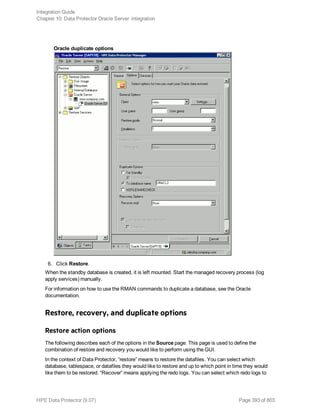 Oracle duplicate options
6. Click Restore.
When the standby database is created, it is left mounted. Start the managed recovery process (log
apply services) manually.
For information on how to use the RMAN commands to duplicate a database, see the Oracle
documentation.
Restore, recovery, and duplicate options
Restore action options
The following describes each of the options in the Source page. This page is used to define the
combination of restore and recovery you would like to perform using the GUI.
In the context of Data Protector, “restore” means to restore the datafiles. You can select which
database, tablespace, or datafiles they would like to restore and up to which point in time they would
like them to be restored. “Recover” means applying the redo logs. You can select which redo logs to
Integration Guide
Chapter 10: Data Protector Oracle Server integration
HPE Data Protector (9.07) Page 393 of 803
 