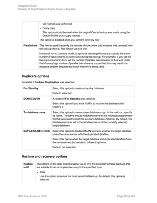 set method was performed.
l Proxy copy
This option should be used when the original Oracle backup was made using the
Oracle RMAN proxy-copy method.
This option is disabled when you perform recovery only.
Parallelism This field is used to specify the number of concurrent data streams that can read from
the backup device. The default value is one.
In case of Normal restore mode, to optimize restore performance, specify the same
number of data streams as were used during the backup. For example, if you set the
backup concurrency to 3, set the number of parallel data streams to 3 as well. Note
that if a very high number of parallel data streams is specified this may result in a
resource problem because too much memory is being used.
Duplicate options
Available if Perform Duplication was selected.
For Standby Select this option to create a standby database.
Default: selected.
DORECOVER Available if For Standby was selected.
Select this option if you want RMAN to recover the database after
creating it.
To database name Select this option to create a new database copy. In the text box, specify
its name. The name should match the name in the initialization parameter
file that was used to start the auxiliary database instance. By default, the
database name is set to the database name of the currently selected
target database.
NOFILENAMECHECK Select this option to disable RMAN to check whether the target datafiles
share the same names with the duplicated datafiles.
Select this option when the target datafiles and duplicated datafiles have
the same names, but reside on different systems.
Default: not selected.
Restore and recovery options
Restore
until
The options in this drop-down list allow you to limit the selection to those backups that
are suitable for an incomplete recovery to the specified time.
l Now
Use this option to restore the most recent full backup. By default, this option is
selected.
Integration Guide
Chapter 10: Data Protector Oracle Server integration
HPE Data Protector (9.07) Page 395 of 803
 
