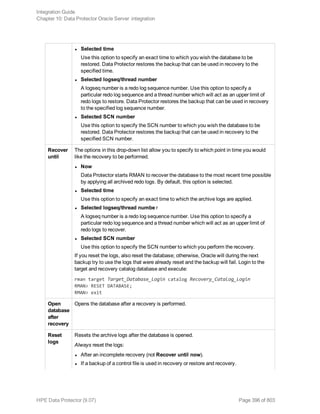 l Selected time
Use this option to specify an exact time to which you wish the database to be
restored. Data Protector restores the backup that can be used in recovery to the
specified time.
l Selected logseq/thread number
A logseq number is a redo log sequence number. Use this option to specify a
particular redo log sequence and a thread number which will act as an upper limit of
redo logs to restore. Data Protector restores the backup that can be used in recovery
to the specified log sequence number.
l Selected SCN number
Use this option to specify the SCN number to which you wish the database to be
restored. Data Protector restores the backup that can be used in recovery to the
specified SCN number.
Recover
until
The options in this drop-down list allow you to specify to which point in time you would
like the recovery to be performed.
l Now
Data Protector starts RMAN to recover the database to the most recent time possible
by applying all archived redo logs. By default, this option is selected.
l Selected time
Use this option to specify an exact time to which the archive logs are applied.
l Selected logseq/thread numbe r
A logseq number is a redo log sequence number. Use this option to specify a
particular redo log sequence and a thread number which will act as an upper limit of
redo logs to recover.
l Selected SCN number
Use this option to specify the SCN number to which you perform the recovery.
If you reset the logs, also reset the database; otherwise, Oracle will during the next
backup try to use the logs that were already reset and the backup will fail. Login to the
target and recovery catalog database and execute:
rman target Target_Database_Login catalog Recovery_Catalog_Login
RMAN> RESET DATABASE;
RMAN> exit
Open
database
after
recovery
Opens the database after a recovery is performed.
Reset
logs
Resets the archive logs after the database is opened.
Always reset the logs:
l After an incomplete recovery (not Recover until now).
l If a backup of a control file is used in recovery or restore and recovery.
Integration Guide
Chapter 10: Data Protector Oracle Server integration
HPE Data Protector (9.07) Page 396 of 803
 