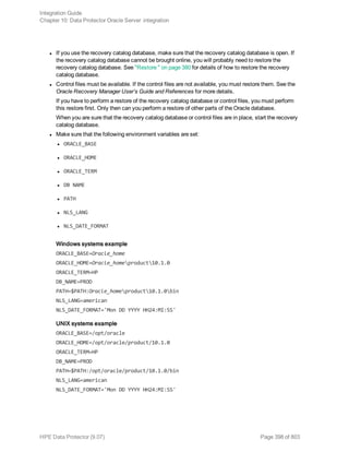 l If you use the recovery catalog database, make sure that the recovery catalog database is open. If
the recovery catalog database cannot be brought online, you will probably need to restore the
recovery catalog database. See "Restore " on page 380 for details of how to restore the recovery
catalog database.
l Control files must be available. If the control files are not available, you must restore them. See the
Oracle Recovery Manager User’s Guide and References for more details.
If you have to perform a restore of the recovery catalog database or control files, you must perform
this restore first. Only then can you perform a restore of other parts of the Oracle database.
When you are sure that the recovery catalog database or control files are in place, start the recovery
catalog database.
l Make sure that the following environment variables are set:
l ORACLE_BASE
l ORACLE_HOME
l ORACLE_TERM
l DB NAME
l PATH
l NLS_LANG
l NLS_DATE_FORMAT
Windows systems example
ORACLE_BASE=Oracle_home
ORACLE_HOME=Oracle_homeproduct10.1.0
ORACLE_TERM=HP
DB_NAME=PROD
PATH=$PATH:Oracle_homeproduct10.1.0bin
NLS_LANG=american
NLS_DATE_FORMAT='Mon DD YYYY HH24:MI:SS'
UNIX systems example
ORACLE_BASE=/opt/oracle
ORACLE_HOME=/opt/oracle/product/10.1.0
ORACLE_TERM=HP
DB_NAME=PROD
PATH=$PATH:/opt/oracle/product/10.1.0/bin
NLS_LANG=american
NLS_DATE_FORMAT='Mon DD YYYY HH24:MI:SS'
Integration Guide
Chapter 10: Data Protector Oracle Server integration
HPE Data Protector (9.07) Page 398 of 803
 