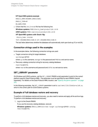 HP OpenVMS systems example
ORACLE_HOME=DKA400:[ORACLE10G]
ORACLE_TERM=HP
DB_NAME=PROD
l Check that the /etc/oratab file has the following line:
Windows systems: PROD:Oracle_homeproduct10.1.0:N
UNIX systems: PROD:/opt/oracle/product/10.1.0:N
HP OpenVMS systems with Oracle 10g:
Oracle_home /oratab
TEST:/DKA400/ORACLE10G:N CAT:/DKA400/ORACLE10G:N
The last letter determines whether the database will automatically start upon boot-up (Y) or not (N).
Connection strings used in the examples
In the examples below, the following connection strings are used:
l Target connection string for target database:
sys/manager@PROD
where sys is the username, manager is the password and PROD is a net service name.
l Recovery catalog connection string for recovery catalog database:
rman/rman@CATAL
where rman is the username and password and CATAL is a net service name.
SBT_LIBRARY parameter
On Windows and UNIX systems, set the SBT_LIBRARY RMAN script parameter to point to the correct
platform-specific Data Protector MML. The parameter must be specified for each RMAN channel
separately. For details on the Data Protector MML location, see "Specify the parms operand: " on page
375.
In the following examples, the SBT_LIBRARY parameter is set to /opt/omni/lib/libob2oracle8.so,
which is the correct path for 32-bit Solaris systems.
Example of full database restore and recovery
To perform a full database restore and recovery, you also need to restore and apply all the archive logs.
To perform a full database restore and recovery:
1. Log in to the Oracle RMAN:
If you use the recovery catalog database, execute:
Windows systems: ORACLE_HOMEbinrman target sys/manager@PROD catalog
rman/rman@CATAL
Integration Guide
Chapter 10: Data Protector Oracle Server integration
HPE Data Protector (9.07) Page 399 of 803
 