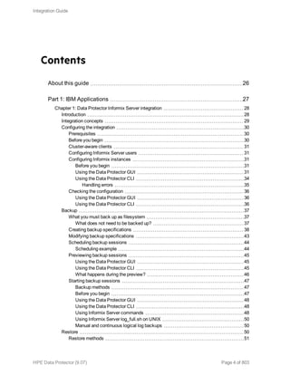 Contents
About this guide 26
Part 1: IBM Applications 27
Chapter 1: Data Protector Informix Server integration 28
Introduction 28
Integration concepts 29
Configuring the integration 30
Prerequisites 30
Before you begin 30
Cluster-aware clients 31
Configuring Informix Server users 31
Configuring Informix instances 31
Before you begin 31
Using the Data Protector GUI 31
Using the Data Protector CLI 34
Handling errors 35
Checking the configuration 36
Using the Data Protector GUI 36
Using the Data Protector CLI 36
Backup 37
What you must back up as filesystem 37
What does not need to be backed up? 37
Creating backup specifications 38
Modifying backup specifications 43
Scheduling backup sessions 44
Scheduling example 44
Previewing backup sessions 45
Using the Data Protector GUI 45
Using the Data Protector CLI 45
What happens during the preview? 46
Starting backup sessions 47
Backup methods 47
Before you begin 47
Using the Data Protector GUI 48
Using the Data Protector CLI 48
Using Informix Server commands 48
Using Informix Server log_full.sh on UNIX 50
Manual and continuous logical log backups 50
Restore 50
Restore methods 51
Integration Guide
HPE Data Protector (9.07) Page 4 of 803
 