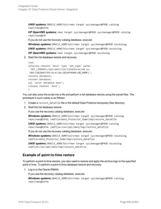 UNIX systems: ORACLE_HOME/bin/rman target sys/manager@PROD catalog
rman/rman@CATAL
HP OpenVMS systems: rman target sys/manager@PROD sys/manager@PROD catalog
rman/rman@CAT
If you do not use the recovery catalog database, execute:
Windows systems: ORACLE_HOMEbinrman target sys/manager@PROD nocatalog
UNIX systems: ORACLE_HOME/bin/rman target sys/manager@PROD nocatalog
HP OpenVMS systems: rman target sys/manager@PROD nocatalog
2. Start the full database restore and recovery:
run{
allocate channel 'dev1' type 'sbt_tape' parms
'SBT_LIBRARY=/opt/omni/lib/libob2oracle8.so,
ENV=(OB2BARTYPE=Oracle8,OB2APPNAME=DB_NAME)';
restore database;
recover database;
sql 'alter database open';
release channel 'dev1';
}
You can also save the script into a file and perform a full database restore using the saved files. The
procedure in such cases is as follows:
1. Create a restore_datafile file in the default Data Protector temporary files directory.
2. Start the full database restore:
If you use the recovery catalog database, execute:
Windows systems: ORACLE_HOMEbinrman target sys/manager@PROD catalog
rman/rman@CATAL cmdfile=Data_Protector_hometmprestore_datafile
UNIX systems: ORACLE_HOME/bin/rman target sys/manager@PROD catalog
rman/rman@CATAL cmdfile=/var/opt/omni/tmp/restore_datafile
If you do not use the recovery catalog database, execute:
Windows systems: ORACLE_HOMEbinrman target sys/manager@PROD nocatalog
cmdfile=Data_Protector_hometmprestore_datafile
UNIX systems: ORACLE_HOME/bin/rman target sys/manager@PROD nocatalog
cmdfile=/var/opt/omni/tmp/restore_datafile
Example of point-in-time restore
To perform a point-in-time restore, you also need to restore and apply the archive logs to the specified
point in time. To perform a point-in-time database restore and recovery:
1. Log in to the Oracle RMAN:
If you use the recovery catalog database, execute:
Windows systems: ORACLE_HOMEbinrman target sys/manager@PROD catalog
rman/rman@CATAL
Integration Guide
Chapter 10: Data Protector Oracle Server integration
HPE Data Protector (9.07) Page 400 of 803
 