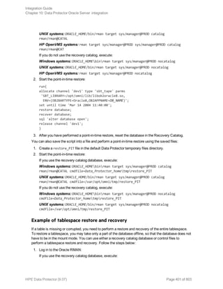 UNIX systems: ORACLE_HOME/bin/rman target sys/manager@PROD catalog
rman/rman@CATAL
HP OpenVMS systems: rman target sys/manager@PROD sys/manager@PROD catalog
rman/rman@CAT
If you do not use the recovery catalog, execute:
Windows systems: ORACLE_HOMEbinrman target sys/manager@PROD nocatalog
UNIX systems: ORACLE_HOME/bin/rman target sys/manager@PROD nocatalog
HP OpenVMS systems: rman target sys/manager@PROD nocatalog
2. Start the point-in-time restore:
run{
allocate channel 'dev1' type 'sbt_tape' parms
'SBT_LIBRARY=/opt/omni/lib/libob2oracle8.so,
ENV=(OB2BARTYPE=Oracle8,OB2APPNAME=DB_NAME)';
set until time 'Mar 14 2004 11:40:00';
restore database;
recover database;
sql 'alter database open';
release channel 'dev1';
}
3. After you have performed a point-in-time restore, reset the database in the Recovery Catalog.
You can also save the script into a file and perform a point-in-time restore using the saved files:
1. Create a restore_PIT file in the default Data Protector temporary files directory.
2. Start the point-in-time restore:
If you use the recovery catalog database, execute:
Windows systems: ORACLE_HOMEbinrman target sys/manager@PROD catalog
rman/rman@CATAL cmdfile=Data_Protector_hometmprestore_PIT
UNIX systems: ORACLE_HOME/bin/rman target sys/manager@PROD catalog
rman/rman@CATAL cmdfile=/var/opt/omni/tmp/restore_PIT
If you do not use the recovery catalog, execute:
Windows systems: ORACLE_HOMEbinrman target sys/manager@PROD nocatalog
cmdfile=Data_Protector_hometmprestore_PIT
UNIX systems: ORACLE_HOME/bin/rman target sys/manager@PROD nocatalog
cmdfile=/var/opt/omni/tmp/restore_PIT
Example of tablespace restore and recovery
If a table is missing or corrupted, you need to perform a restore and recovery of the entire tablespace.
To restore a tablespace, you may take only a part of the database offline, so that the database does not
have to be in the mount mode. You can use either a recovery catalog database or control files to
perform a tablespace restore and recovery. Follow the steps below:
1. Log in to the Oracle RMAN:
If you use the recovery catalog database, execute:
Integration Guide
Chapter 10: Data Protector Oracle Server integration
HPE Data Protector (9.07) Page 401 of 803
 
