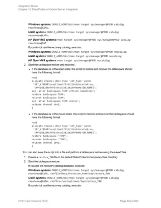 Windows systems: ORACLE_HOMEbinrman target sys/manager@PROD catalog
rman/rman@CATAL
UNIX systems: ORACLE_HOME/bin/rman target sys/manager@PROD catalog
rman/rman@CATAL
HP OpenVMS systems: rman target sys/manager@PROD sys/manager@PROD catalog
rman/rman@CAT
If you do not use the recovery catalog, execute:
Windows systems: ORACLE_HOMEbinrman target sys/manager@PROD nocatalog
UNIX systems: ORACLE_HOME/bin/rman target sys/manager@PROD nocatalog
HP OpenVMS systems: rman target sys/manager@PROD nocatalog
2. Start the tablespace restore and recovery.
l If the database is in the open state, the script to restore and recover the tablespace should
have the following format:
run{
allocate channel dev1 type 'sbt_tape' parms
'SBT_LIBRARY=/opt/omni/lib/libob2oracle8.so,
ENV=(OB2BARTYPE=Oracle8,OB2APPNAME=DB_NAME)';
sql 'alter tablespace TEMP offline immediate';
restore tablespace TEMP;
recover tablespace TEMP;
sql 'alter tablespace TEMP online';
release channel dev1;
}
l If the database is in the mount state, the script to restore and recover the tablespace should
have the following format:
run{
allocate channel dev1 type 'sbt_tape' parms
'SBT_LIBRARY=/opt/omni/lib/libob2oracle8.so,
ENV=(OB2BARTYPE=Oracle8,OB2APPNAME=DB_NAME)';
restore tablespace 'TEMP';
recover tablespace 'TEMP';
release channel dev1;
}
You can also save the script into a file and perform a tablespace restore using the saved files:
1. Create a restore_TAB file in the default Data Protector temporary files directory.
2. Start the tablespace restore.
If you use the recovery catalog database, execute:
Windows systems: ORACLE_HOMEbinrman target sys/manager@PROD catalog
rman/rman@CATAL cmdfile=Data_Protector_hometmprestore_TAB
UNIX systems: ORACLE_HOME/bin/rman target sys/manager@PROD catalog
rman/rman@CATAL cmdfile=/var/opt/omni/tmp/restore_TAB
If you do not use the recovery catalog, execute:
Integration Guide
Chapter 10: Data Protector Oracle Server integration
HPE Data Protector (9.07) Page 402 of 803
 