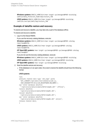 Windows systems: ORACLE_HOMEbinrman target sys/manager@PROD nocatalog
cmdfile=Data_Protector_hometmprestore_TAB
UNIX systems: ORACLE_HOME/bin/rman target sys/manager@PROD nocatalog
cmdfile=/var/opt/omni/tmp/restore_TAB
Example of datafile restore and recovery
To restore and recover a datafile, you may take only a part of the database offline.
To restore and recover a datafile:
1. Log in to the Oracle RMAN.
If you use the recovery catalog database, execute:
Windows systems: ORACLE_HOMEbinrman target sys/manager@PROD catalog
rman/rman@CATAL
UNIX systems: ORACLE_HOME/bin/rman target sys/manager@PROD catalog
rman/rman@CATAL
HP OpenVMS systems: rman target sys/manager@PROD sys/manager@PROD catalog
rman/rman@CAT
If you do not use the recovery catalog database, execute:
Windows systems: ORACLE_HOMEbinrman target sys/manager@PROD nocatalog
UNIX systems: ORACLE_HOME/bin/rman target sys/manager@PROD nocatalog
HP OpenVMS systems: rman target sys/manager@PROD nocatalog
2. Start the datafile restore and recovery:
l If the database is in an open state, the script to restore the datafile should have the following
format:
UNIX systems
run{
allocate channel dev1 type 'sbt_tape' parms
'SBT_LIBRARY=/opt/omni/lib/libob2oracle8.so,
ENV=(OB2BARTYPE=Oracle8,OB2APPNAME=DB_NAME)';
sql "alter database datafile
''/opt/oracle/data/oradata/DATA/temp01.dbf'' offline";
restore datafile
'/opt/oracle/data/oradata/DATA/temp01.dbf';
recover datafile
'/opt/oracle/data/oradata/DATA/temp01.dbf';
sql "alter database datafile
'/opt/oracle/data/oradata/DATA/temp01.dbf' online";
release channel dev1;
}
Integration Guide
Chapter 10: Data Protector Oracle Server integration
HPE Data Protector (9.07) Page 403 of 803
 