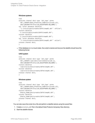 Windows systems
run{
allocate channel dev1 type 'sbt_tape' parms
'SBT_LIBRARY=Data_Protector_homebinorasbt.dll,
ENV=(OB2BARTYPE=Oracle8,OB2APPNAME=DB_NAME)';
sql "alter database datafile
''C:oracledataoradataDATAtemp01.dbf'' offline";
restore datafile
'C:oracledataoradataDATAtemp01.dbf';
recover datafile
'C:oracledataoradataDATAtemp01.dbf';
sql "alter database datafile
''C:oracledataoradataDATAtemp01.dbf'' online";
release channel dev1;
}
l If the database is in a mount state, the script to restore and recover the datafile should have the
following format:
UNIX system
run{
allocate channel dev1 type 'sbt_tape' parms
'SBT_LIBRARY=/opt/omni/lib/libob2oracle8.so,
ENV=(OB2BARTYPE=Oracle8,OB2APPNAME=DB_NAME)';
restore datafile
'/opt/oracle/data/oradata/DATA/temp01.dbf';
recover datafile
'/opt/oracle/data/oradata/DATA/temp01.dbf';
release channel dev1;
}
Windows system
run{
allocate channel dev1 type 'sbt_tape' parms
'SBT_LIBRARY=Data_Protector_homebinorasbt.dll,
ENV=(OB2BARTYPE=Oracle8,OB2APPNAME=DB_NAME)';
restore datafile
'Oracle_homedataoradataDATAtemp01.dbf';
recover datafile
'Oracle_homedataoradataDATAtemp01.dbf';
release channel dev1;
}
You can also save the script into a file and perform a datafile restore using the saved files:
1. Create a restore_dbf file in the default Data Protector temporary files directory.
2. Start the datafile restore:
Integration Guide
Chapter 10: Data Protector Oracle Server integration
HPE Data Protector (9.07) Page 404 of 803
 