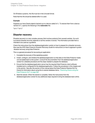 On Windows systems, this file must be in the Unicode format.
Note that this file should be deleted after it is used.
Example
Suppose you have Oracle objects backed up on a device called DAT1. To restore them from a device
named DAT2, specify the following in the restoredev file:
"DAT1" "DAT2"
Disaster recovery
Disaster recovery is a very complex process that involves products from several vendors. As such,
successful disaster recovery depends on all the vendors involved. The information provided here is
intended to be used as a guideline.
Check the instructions from the database/application vendor on how to prepare for a disaster recovery.
Also see the HPE Data Protector Disaster Recovery Guide for instructions on how to approach system
disaster recovery using Data Protector.
This is a general procedure for recovering an application:
1. Complete the recovery of the operating system.
2. Install, configure, and initialize the database/application so that data on the Data Protector media
can be loaded back to the system. Consult the documentation from the database/application
vendor for a detailed procedure and the steps needed to prepare the database.
3. Ensure that the database/application server has the required Data Protector client software
installed and is configured for the database/application. Follow the procedures in this chapter and
in the section. See also the section of this manual about the Data Protector Restore GUI for
Oracle for information about using this to restore database items, "Restoring Oracle using the
Data Protector GUI" on page 382.
4. Start the restore. When the restore is complete, follow the instructions from the
database/application vendor for any additional steps required to bring the database back online.
Integration Guide
Chapter 10: Data Protector Oracle Server integration
HPE Data Protector (9.07) Page 407 of 803
 