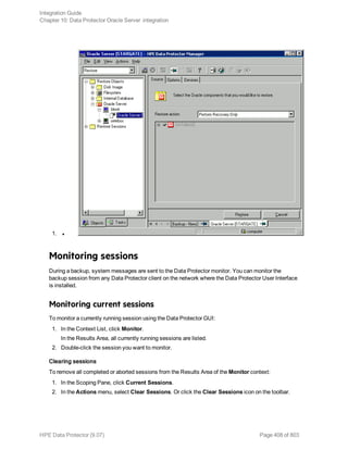 1. l
Monitoring sessions
During a backup, system messages are sent to the Data Protector monitor. You can monitor the
backup session from any Data Protector client on the network where the Data Protector User Interface
is installed.
Monitoring current sessions
To monitor a currently running session using the Data Protector GUI:
1. In the Context List, click Monitor.
In the Results Area, all currently running sessions are listed.
2. Double-click the session you want to monitor.
Clearing sessions
To remove all completed or aborted sessions from the Results Area of the Monitor context:
1. In the Scoping Pane, click Current Sessions.
2. In the Actions menu, select Clear Sessions. Or click the Clear Sessions icon on the toolbar.
Integration Guide
Chapter 10: Data Protector Oracle Server integration
HPE Data Protector (9.07) Page 408 of 803
 