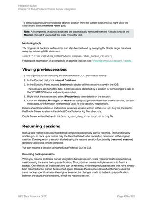 To remove a particular completed or aborted session from the current sessions list, right-click the
session and select Remove From List.
Note: All completed or aborted sessions are automatically removed from the Results Area of the
Monitor context if you restart the Data Protector GUI.
Monitoring tools
The progress of backups and restores can also be monitored by querying the Oracle target database
using the following SQL statement:
select * from v$SESSION_LONGOPSwhere compnam='dbms_backup_restore';
For detailed information on a completed or aborted session, see "Viewing previous sessions " below.
Viewing previous sessions
To view a previous session using the Data Protector GUI, proceed as follows:
1. In the Context List, click Internal Database.
2. In the Scoping Pane, expand Sessions to display all the sessions stored in the IDB.
The sessions are sorted by date. Each session is identified by a session ID consisting of a date in
the YY/MM/DD format and a unique number.
3. Right-click the session and select Properties to view details on the session.
4. Click the General,Messages, or Media tab to display general information on the session, session
messages, or information on the media used for this session, respectively.
Details about Oracle backup and restore sessions are also written in the oracle8.log file, located on
the Oracle Server system in the default Data Protector log files directory.
Oracle Server writes the logs in the Oracle_user_dump_directorysbtio.log file.
Resuming sessions
Backup and restore sessions that did not complete successfully can be resumed. The functionality
enables you to back up or restore only the files that failed to be backed up or restored in the original
session. Consequently, a session started using the resume session functionality (resumed session)
generally takes less time to complete.
You can resume a session using the Data Protector GUI or CLI.
Resuming backup sessions
When you resume an Oracle Server integration backup session, Data Protector starts a new backup
session using the same backup specification. Thus, you can create multiple sessions to finish a
backup. Only the last of these sessions can be resumed, while the previous sessions that have already
been resumed once, cannot be resumed again. Because the resume session functionality uses the
same backup specification as the original session, the changes made to the backup specification
between the abort and the resume, affect the resume session.
Integration Guide
Chapter 10: Data Protector Oracle Server integration
HPE Data Protector (9.07) Page 409 of 803
 