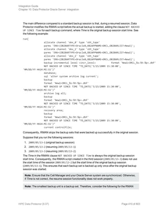 The main difference compared to a standard backup session is that, during a resumed session, Data
Protector modifies the RMAN script before the actual backup is started, adding the clause NOT BACKED
UP SINCE Time for each backup command, where Time is the original backup session start time. See
the following example:
run{
allocate channel 'dev_0' type 'sbt_tape'
parms 'ENV=(OB2BARTYPE=Oracle8,OB2APPNAME=ORCL,OB2BARLIST=New1)';
allocate channel 'dev_1' type 'sbt_tape'
parms 'ENV=(OB2BARTYPE=Oracle8,OB2APPNAME=ORCL,OB2BARLIST=New1)';
allocate channel 'dev_1' type 'sbt_tape'
parms 'ENV=(OB2BARTYPE=Oracle8,OB2APPNAME=ORCL,OB2BARLIST=New1)';
backup incremental level <incr_level> format 'New1<ORCL_%s:%t:%p>.dbf'
NOT BACKED UP SINCE TIME "TO_DATE('5/15/2009 15:30:00',
'MM/DD/YY HH24:MI:SS')"
database;
sql 'alter system archive log current';
backup
format 'New1<ORCL_%s:%t:%p>.dbf'
NOT BACKED UP SINCE TIME "TO_DATE('5/15/2009 15:30:00',
'MM/DD/YY HH24:MI:SS')"
archive log all;
backup
format 'New1<ORCL_%s:%t:%p>.dbf'
NOT BACKED UP SINCE TIME "TO_DATE('5/15/2009 15:30:00',
'MM/DD/YY HH24:MI:SS')"
recovery area;
backup
format 'New1<ORCL_%s:%t:%p>.dbf'
NOT BACKED UP SINCE TIME "TO_DATE('5/15/2009 15:30:00',
'MM/DD/YY HH24:MI:SS')"
current controlfile;
Consequently, RMAN skips the backup sets that were backed up successfully in the original session.
Suppose that you run the following sessions:
1. 2009/05/13–1 (original backup session)
2. 2009/05/13–2 (resuming 2009/05/13–1)
3. 2009/05/13–3 (resuming 2009/05/13–2)
The Time in the RMAN clause NOT BACKED UP SINCE Time is always the original backup session
start time. Consequently, the RMAN script created in the third session (2009/05/13–3) does not use
the start time of the session 2009/05/13–2 but the start time of the original backup session
(2009/05/13–1). This ensures that each backup set is backed up only once after the original backup
session was started.
Note: Ensure that the Cell Manager and your Oracle Server system are synchronized. Otherwise,
if Time is not correct, the resume session functionality does not work properly.
Note: The smallest backup unit is a backup set. Therefore, consider the following for the RMAN
Integration Guide
Chapter 10: Data Protector Oracle Server integration
HPE Data Protector (9.07) Page 410 of 803
 