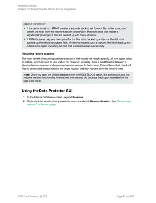 option FILESPERSET:
l If the option is set to 1, RMAN creates a separate backup set for each file. In this case, you
benefit the most from the resume session functionality. However, note that restore is
significantly prolonged if files are backed up with many streams.
l If RMAN creates only one backup set for the files to be backed up and some files fail to be
backed up, the whole backup set fails. When you resume such a session, the whole backup set
is backed up again, including the files that were backed up successfully.
Resuming restore sessions
The main benefit of resuming a restore session is that you do not need to specify, all over again, what
to restore, which devices to use, and so on. However, in reality, there is no difference between a
standard restore session and a resumed restore session. In both cases, Oracle Server first checks if
files to be restored already exist at the target location and then restores only the missing ones.
Note: Once you open the Oracle database with the RESETLOGS option, it is pointless to use the
resume session functionality for sessions that restored old backups (backups created before the
logs were reset).
Using the Data Protector GUI
1. In the Internal Database context, expand Sessions.
2. Right-click the session that you want to resume and click Resume Session. See "Resuming a
session" on the next page.
Integration Guide
Chapter 10: Data Protector Oracle Server integration
HPE Data Protector (9.07) Page 411 of 803
 