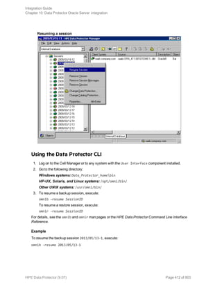 Resuming a session
Using the Data Protector CLI
1. Log on to the Cell Manager or to any system with the User Interface component installed.
2. Go to the following directory:
Windows systems: Data_Protector_homebin
HP-UX, Solaris, and Linux systems: /opt/omni/bin/
Other UNIX systems: /usr/omni/bin/
3. To resume a backup session, execute:
omnib –resume SessionID
To resume a restore session, execute:
omnir –resume SessionID
For details, see the omnib and omnir man pages or the HPE Data Protector Command Line Interface
Reference.
Example
To resume the backup session 2013/05/13–1, execute:
omnib –resume 2013/05/13–1
Integration Guide
Chapter 10: Data Protector Oracle Server integration
HPE Data Protector (9.07) Page 412 of 803
 