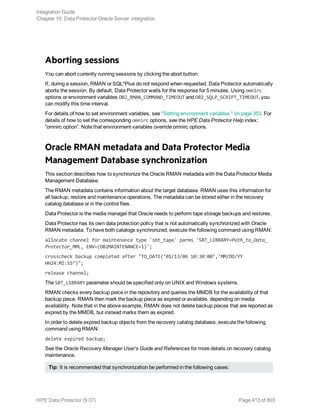 Aborting sessions
You can abort currently running sessions by clicking the abort button.
If, during a session, RMAN or SQL*Plus do not respond when requested, Data Protector automatically
aborts the session. By default, Data Protector waits for the response for 5 minutes. Using omnirc
options or environment variables OB2_RMAN_COMMAND_TIMEOUT and OB2_SQLP_SCRIPT_TIMEOUT, you
can modify this time interval.
For details of how to set environment variables, see "Setting environment variables " on page 353. For
details of how to set the corresponding omnirc options, see the HPE Data Protector Help index:
“omnirc option”. Note that environment variables override omnirc options.
Oracle RMAN metadata and Data Protector Media
Management Database synchronization
This section describes how to synchronize the Oracle RMAN metadata with the Data Protector Media
Management Database.
The RMAN metadata contains information about the target database. RMAN uses this information for
all backup, restore and maintenance operations. The metadata can be stored either in the recovery
catalog database or in the control files.
Data Protector is the media manager that Oracle needs to perform tape storage backups and restores.
Data Protector has its own data protection policy that is not automatically synchronized with Oracle
RMAN metadata. To have both catalogs synchronized, execute the following command using RMAN:
allocate channel for maintenance type 'sbt_tape' parms 'SBT_LIBRARY=Path_to_Data_
Protector_MML, ENV=(OB2MAINTENANCE=1)';
crosscheck backup completed after "TO_DATE(’01/13/06 10:30:00’,’MM/DD/YY
HH24:MI:SS’)";
release channel;
The SBT_LIBRARY parameter should be specified only on UNIX and Windows systems.
RMAN checks every backup piece in the repository and queries the MMDB for the availability of that
backup piece. RMAN then mark the backup piece as expired or available, depending on media
availability. Note that in the above example, RMAN does not delete backup pieces that are reported as
expired by the MMDB, but instead marks them as expired.
In order to delete expired backup objects from the recovery catalog database, execute the following
command using RMAN:
delete expired backup;
See the Oracle Recovery Manager User’s Guide and References for more details on recovery catalog
maintenance.
Tip: It is recommended that synchronization be performed in the following cases:
Integration Guide
Chapter 10: Data Protector Oracle Server integration
HPE Data Protector (9.07) Page 413 of 803
 