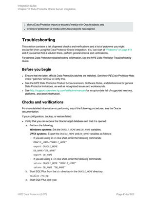 l after a Data Protector import or export of media with Oracle objects and
l whenever protection for media with Oracle objects has expired.
Troubleshooting
This section contains a list of general checks and verifications and a list of problems you might
encounter when using the Data Protector Oracle integration. You can start at "Problems" on page 419
and if you cannot find a solution there, perform general checks and verifications.
For general Data Protector troubleshooting information, see the HPE Data Protector Troubleshooting
Guide.
Before you begin
l Ensure that the latest official Data Protector patches are installed. See the HPE Data Protector Help
index: “patches” on how to verify this.
l See the HPE Data Protector Product Announcements, Software Notes, and References for general
Data Protector limitations, as well as recognized issues and workarounds.
l See http://support.openview.hp.com/selfsolve/manuals for an up-to-date list of supported versions,
platforms, and other information.
Checks and verifications
For more detailed information on performing any of the following procedures, see the Oracle
documentation.
If your configuration, backup, or restore failed:
l Verify that you can access the Oracle target database and that it is opened:
a. Perform the following:
Windows systems: Set the ORACLE_HOME and DB_NAME variables.
UNIX systems: Export the ORACLE_HOME and DB_NAME variables as follows:
o If you are using an sh-like shell, enter the following commands:
ORACLE_HOME="ORACLE_HOME"
export ORACLE_HOME
DB_NAME="DB_NAME"
export DB_NAME
o If you are using a csh-like shell, enter the following commands:
setenv ORACLE_HOME "ORACLE_HOME"
setenv DB_NAME "DB_NAME"
b. Start SQL*Plus from the bin directory in the ORACLE_HOME directory:
sqlplus /nolog
c. Start SQL*Plus and type:
Integration Guide
Chapter 10: Data Protector Oracle Server integration
HPE Data Protector (9.07) Page 414 of 803
 