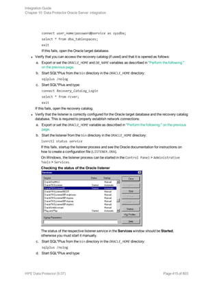 connect user_name/password@service as sysdba;
select * from dba_tablespaces;
exit
If this fails, open the Oracle target database.
l Verify that you can access the recovery catalog (if used) and that it is opened as follows:
a. Export or set the ORACLE_HOME and DB_NAME variables as described in "Perform the following:"
on the previous page.
b. Start SQL*Plus from the bin directory in the ORACLE_HOME directory:
sqlplus /nolog
c. Start SQL*Plus and type:
connect Recovery_Catalog_Login
select * from rcver;
exit
If this fails, open the recovery catalog.
l Verify that the listener is correctly configured for the Oracle target database and the recovery catalog
database. This is required to properly establish network connections:
a. Export or set the ORACLE_HOME variable as described in "Perform the following:" on the previous
page.
b. Start the listener from the bin directory in the ORACLE_HOME directory:
lsnrctl status service
If this fails, startup the listener process and see the Oracle documentation for instructions on
how to create a configuration file (LISTENER.ORA).
On Windows, the listener process can be started in the Control Panel > Administrative
Tools > Services.
Checking the status of the Oracle listener
The status of the respective listener service in the Services window should be Started,
otherwise you must start it manually.
c. Start SQL*Plus from the bin directory in the ORACLE_HOME directory:
sqlplus /nolog
d. Start SQL*Plus and type:
Integration Guide
Chapter 10: Data Protector Oracle Server integration
HPE Data Protector (9.07) Page 415 of 803
 