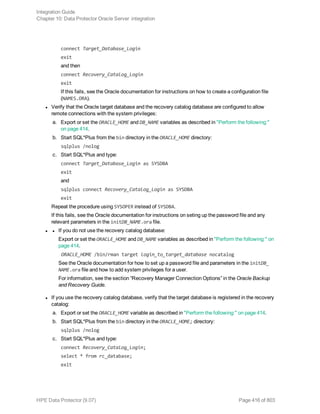 connect Target_Database_Login
exit
and then
connect Recovery_Catalog_Login
exit
If this fails, see the Oracle documentation for instructions on how to create a configuration file
(NAMES.ORA).
l Verify that the Oracle target database and the recovery catalog database are configured to allow
remote connections with the system privileges:
a. Export or set the ORACLE_HOME and DB_NAME variables as described in "Perform the following:"
on page 414.
b. Start SQL*Plus from the bin directory in the ORACLE_HOME directory:
sqlplus /nolog
c. Start SQL*Plus and type:
connect Target_Database_Login as SYSDBA
exit
and
sqlplus connect Recovery_Catalog_Login as SYSDBA
exit
Repeat the procedure using SYSOPER instead of SYSDBA.
If this fails, see the Oracle documentation for instructions on seting up the password file and any
relevant parameters in the initDB_NAME.ora file.
l l If you do not use the recovery catalog database:
Export or set the ORACLE_HOME and DB_NAME variables as described in "Perform the following:" on
page 414.
ORACLE_HOME /bin/rman target login_to_target_database nocatalog
See the Oracle documentation for how to set up a password file and parameters in the initDB_
NAME.ora file and how to add system privileges for a user.
For information, see the section “Recovery Manager Connection Options” in the Oracle Backup
and Recovery Guide.
l If you use the recovery catalog database, verify that the target database is registered in the recovery
catalog:
a. Export or set the ORACLE_HOME variable as described in "Perform the following:" on page 414.
b. Start SQL*Plus from the bin directory in the ORACLE_HOME; directory:
sqlplus /nolog
c. Start SQL*Plus and type:
connect Recovery_Catalog_Login;
select * from rc_database;
exit
Integration Guide
Chapter 10: Data Protector Oracle Server integration
HPE Data Protector (9.07) Page 416 of 803
 