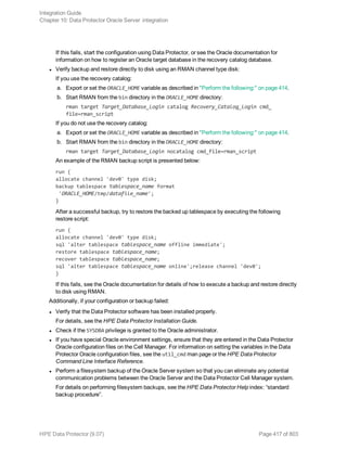 If this fails, start the configuration using Data Protector, or see the Oracle documentation for
information on how to register an Oracle target database in the recovery catalog database.
l Verify backup and restore directly to disk using an RMAN channel type disk:
If you use the recovery catalog:
a. Export or set the ORACLE_HOME variable as described in "Perform the following:" on page 414.
b. Start RMAN from the bin directory in the ORACLE_HOME directory:
rman target Target_Database_Login catalog Recovery_Catalog_Login cmd_
file=rman_script
If you do not use the recovery catalog:
a. Export or set the ORACLE_HOME variable as described in "Perform the following:" on page 414.
b. Start RMAN from the bin directory in the ORACLE_HOME directory:
rman target Target_Database_Login nocatalog cmd_file=rman_script
An example of the RMAN backup script is presented below:
run {
allocate channel 'dev0' type disk;
backup tablespace tablespace_name format
'ORACLE_HOME/tmp/datafile_name';
}
After a successful backup, try to restore the backed up tablespace by executing the following
restore script:
run {
allocate channel 'dev0' type disk;
sql 'alter tablespace tablespace_name offline immediate';
restore tablespace tablespace_name;
recover tablespace tablespace_name;
sql 'alter tablespace tablespace_name online';release channel 'dev0';
}
If this fails, see the Oracle documentation for details of how to execute a backup and restore directly
to disk using RMAN.
Additionally, if your configuration or backup failed:
l Verify that the Data Protector software has been installed properly.
For details, see the HPE Data Protector Installation Guide.
l Check if the SYSDBA privilege is granted to the Oracle administrator.
l If you have special Oracle environment settings, ensure that they are entered in the Data Protector
Oracle configuration files on the Cell Manager. For information on setting the variables in the Data
Protector Oracle configuration files, see the util_cmd man page or the HPE Data Protector
Command Line Interface Reference.
l Perform a filesystem backup of the Oracle Server system so that you can eliminate any potential
communication problems between the Oracle Server and the Data Protector Cell Manager system.
For details on performing filesystem backups, see the HPE Data Protector Help index: “standard
backup procedure”.
Integration Guide
Chapter 10: Data Protector Oracle Server integration
HPE Data Protector (9.07) Page 417 of 803
 