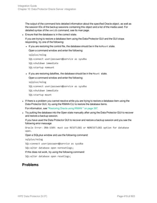 The output of the command lists detailed information about the specified Oracle object, as well as
the session IDs of the backup sessions containing this object and a list of the media used. For
detailed syntax of the omnidb command, see its man page.
l Ensure that the database is in the correct state.
If you are trying to restore a database item using the Data Protector GUI and the GUI stops
responding, try one of the following:
l If you are restoring the control file, the database should be in the NoMount state.
Open a command window and enter the following:
sqlplus/nolog
SQL>connect user/password@service as sysdba
SQL>shutdown immediate
SQL>startup nomount
l If you are restoring datafiles, the database should be in the Mount state.
Open a command window and enter the following:
sqlplus/nolog
SQL>connect user/password@service as sysdba
SQL>shutdown immediate
SQL>startup mount
l If there is a problem you cannot resolve while you are trying to restore a database item using the
Data Protector GUI, try using the RMAN CLI to restore the database items.
For information, see "Restoring Oracle using RMAN " on page 397.
l Try putting the database into the Open state manually after using the Data Protector GUI to recover
and restore a backup session.
If you have used the Data Protector GUI to recover and restore a backup session and you see the
following error message:
Oracle Error: ORA-1589: must use RESETLOGS or NORESETLOGS option for database
open.
Open a SQLplus window and use the following command:
sqlplus/nolog
SQL>connect user/password@service as sysdba
SQL>alter database open noresetlogs;
If this does not work, try using the following command:
SQL>alter database open resetlogs;
Problems
Integration Guide
Chapter 10: Data Protector Oracle Server integration
HPE Data Protector (9.07) Page 419 of 803
 