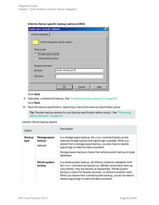 Informix Server specific backup options (UNIX)
Click Next.
9. Optionally, schedule the backup. See "Scheduling backup sessions" on page 44.
Click Next.
10. Save the backup specification, specifying a name and a backup specification group.
Tip: Preview backup session for your backup specification before using it. See "Previewing
backup sessions" on page 45.
Informix Server backup options
Option
Description
Backup
type
Storage-space
backup
(default)
In a storage-space backup, the onbar command backs up the
selected storage-spaces and logical logs in parallel. When you
restore from a storage-space backup, you also have to restore
logical logs to make the data consistent.
Storage-space backup is faster than whole-system backup on large
databases.
Whole-system
backup
In a whole-system backup, all Informix instance's dbobjects from
the onbar command are backed up. ON-Bar cannot back them up
concurrently; they are backed up sequentially. Whole-system
backup is useful for disaster recovery, or restore to another client.
When you restore from a whole-system backup, you do not need to
restore logical logs to make the data consistent.
Integration Guide
Chapter 1: Data Protector Informix Server integration
HPE Data Protector (9.07) Page 42 of 803
 