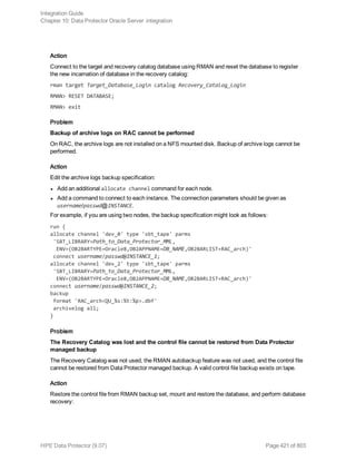 Action
Connect to the target and recovery catalog database using RMAN and reset the database to register
the new incarnation of database in the recovery catalog:
rman target Target_Database_Login catalog Recovery_Catalog_Login
RMAN> RESET DATABASE;
RMAN> exit
Problem
Backup of archive logs on RAC cannot be performed
On RAC, the archive logs are not installed on a NFS mounted disk. Backup of archive logs cannot be
performed.
Action
Edit the archive logs backup specification:
l Add an additional allocate channel command for each node.
l Add a command to connect to each instance. The connection parameters should be given as
username/passwd@INSTANCE.
For example, if you are using two nodes, the backup specification might look as follows:
run {
allocate channel 'dev_0' type 'sbt_tape' parms
'SBT_LIBRARY=Path_to_Data_Protector_MML,
ENV=(OB2BARTYPE=Oracle8,OB2APPNAME=DB_NAME,OB2BARLIST=RAC_arch)'
connect username/passwd@INSTANCE_1;
allocate channel 'dev_2' type 'sbt_tape' parms
'SBT_LIBRARY=Path_to_Data_Protector_MML,
ENV=(OB2BARTYPE=Oracle8,OB2APPNAME=DB_NAME,OB2BARLIST=RAC_arch)'
connect username/passwd@INSTANCE_2;
backup
format 'RAC_arch<QU_%s:%t:%p>.dbf'
archivelog all;
}
Problem
The Recovery Catalog was lost and the control file cannot be restored from Data Protector
managed backup
The Recovery Catalog was not used, the RMAN autobackup feature was not used, and the control file
cannot be restored from Data Protector managed backup. A valid control file backup exists on tape.
Action
Restore the control file from RMAN backup set, mount and restore the database, and perform database
recovery:
Integration Guide
Chapter 10: Data Protector Oracle Server integration
HPE Data Protector (9.07) Page 421 of 803
 