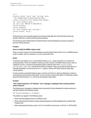 run {
allocate channel 'dev_0' type 'sbt_tape' parms
'SBT_LIBRARY=Path_to_Data_Protector_MML';
restore controlfile from 'backup piece handle';
sql 'alter database mount';
set until time 'MMM DD YY HH24:MM:SS';
restore database;
recover database;
sql 'alter database open resetlogs';
release channel 'dev_0';
}
At this point you must manually register any backups made after the control file backup that was
restored. After that, continue with the restore procedure.
For the backup piece handle search the Data Protector Internal Database and session outputs of
previous backup sessions.
Problem
How to modify the RMAN restore script
When you start a restore of an Oracle database using the Data Protector GUI or CLI, an RMAN restore
script is created, which is instantly run, so you cannot edit it first.
Action
To edit the script before it is run, set the Data Protector omnirc option OB2RMANSAVE to point to an
existing directory. When the variable is set and you start a restore, the RMAN restore script, which is
created at run time, is saved to the specified location under the name RMAN_restore_backup_
specification_name.rman, and the actual restore is skipped. Then you can edit the script and run it
manually afterwards. On how to set the omnirc options, see the HPE Data Protector Help index:
“omnirc options”.
To start a restore using Data Protector again, clear the OB2RMANSAVE option by deleting its content or
commenting or removing the whole option. If you comment or remove the option on a Windows system,
restart the Data Protector Inet service for the settings to take effect.
Problem
“IPC Invalid Hostname or IP Address” error message is displayed when browsing Oracle
restore sessions
The following error message is displayed when browsing the Oracle database for restore sessions in
the Data Protector GUI Restore context:
IPC Invalid Hostname or IP Address
The problem can appear in the following cases:
l When restoring database items to a different client.
l When importing Data Protector media containing backups of Oracle database from another Data
Protector cell.
l When restoring 64-bit Oracle version 10.2.0.4 in the RAC environment, on HP-UX 11.23 PA-RISC
Integration Guide
Chapter 10: Data Protector Oracle Server integration
HPE Data Protector (9.07) Page 422 of 803
 