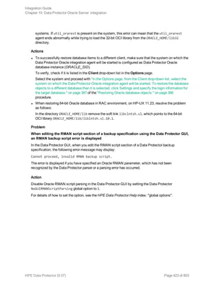 systems. If util_orarest is present on the system, this error can mean that the util_orarest
agent ends abnormally while trying to load the 32-bit OCI library from the ORACLE_HOME/lib32
directory.
Actions
l To successfully restore database items to a different client, make sure that the system on which the
Data Protector Oracle integration agent will be started is configured as Data Protector Oracle
database instance (ORACLE_SID).
To verify, check if it is listed in the Client drop-down list in the Options page.
Select the system and proceed with "In the Options page, from the Client drop-down list, select the
system on which the Data Protector Oracle integration agent will be started. To restore the database
objects to a different database than it is selected, click Settings and specify the login information for
the target database." on page 387 of the "Restoring Oracle database objects " on page 386
procedure.
l When restoring 64-bit Oracle database in RAC environment, on HP-UX 11.23, resolve the problem
as follows:
In the directory ORACLE_HOME/lib remove the soft link libclntsh.sl, which points to the 64-bit
OCI library ORACLE_HOME/lib/liblntsh.sl.10.1.
Problem
When editing the RMAN script section of a backup specification using the Data Protector GUI,
an RMAN backup script error is displayed
In the Data Protector GUI, when you edit the RMAN script section of a Data Protector backup
specification, the following error message may display:
Cannot proceed, invalid RMAN backup script.
The error is displayed if you have specified an Oracle RMAN parameter, which has not been
recognized by the Data Protector parser or a parsing error has occurred.
Action
Disable Oracle RMAN script parsing in the Data Protector GUI by setting the Data Protector
NoGUIRMANScriptParsing global option to 1.
For details of how to set the option, see the HPE Data Protector Help index: "global options".
Integration Guide
Chapter 10: Data Protector Oracle Server integration
HPE Data Protector (9.07) Page 423 of 803
 