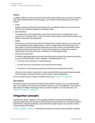 Restore
To address different use cases and needs, Data Protector offers different ways to restore your MySQL
data. Before restoring data from backup images, you can define the following aspects of the restore
process:
l Scope
Besides restoring everything that was backed up from your MySQL instance, you can narrow your
restore scope to particular databases and database tables.
l Data destination
The target location of the restored data can be either its original location, a different path on the
source client, or a different client. In case of an entire instance restore, Data Protector creates a new
MySQL instance from the restored data.
l Stages
Data Protector can directly restore data to the target location (in-place restore) or it can restore data
to an intermediate location (staged restore). In case of a staged restore, the restored data can be
later copied or moved to the destination data area or can remain stored in the intermediate location
leaving the production data area intact. In-place restore requires less storage space, however,
staged restore can better prevent data inconsistency if something goes wrong.
l Final state of restored data
Provided an appropriate restore chain exists (including a backup image of the respective binary log),
you can recreate the MySQL instance, database, or database table as it was:
l At the time of the chosen full or incremental backup
l At a later time of your choice (point-in-time restore with roll-forward)
l At the time of its last transaction log backup (roll-forward to the latest possible state)
With point-in-time restore, transactions from the restored MySQL binary log are filtered and applied
only to the objects selected for restore (an entire instance, particular databases).
For a list of Data Protector limitations for MySQL restore, see "Limitations" on page 435.
Data migration
By using the restore functionality of the Data Protector MySQL integration, you can migrate MySQL
data. Such migration can include an entire MySQL instance or one or more databases. The process of
data migration is different depending on what you select for migration. For more information, see
"MySQL data migration" on page 440.
Integration concepts
Data Protector MySQL integration takes advantage of MySQL Enterprise Backup (MEB) to provide
enterprise-grade backup and recovery for MySQL through the System Backup to Tape (SBT) interface.
Data Protector integrates with MySQL using the MySQL integration agent, which provides the Data
Protector interface for the MEB.
"MySQL integration architecture" describes the architecture of the Data Protector MySQL integration.
Integration Guide
Chapter 11: Data Protector MySQL integration
HPE Data Protector (9.07) Page 425 of 803
 