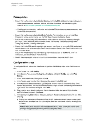 Prerequisites
l Ensure that you have correctly installed and configured the MySQL database management system:
l For supported versions, platforms, devices, and other information, see the latest support
matrices at http://support.openview.hp.com/selfsolve/manuals.
l For information on installing, configuring, and using MySQL database management system, see
the MySQL documentation .
l Ensure that you have correctly installed Data Protector. For instructions on how to install Data
Protector in various environments, see the HPE Data Protector Installation Guide.
l Ensure that you have configured Data Protector backup devices and backup media according to
your MySQL data protection policy. For instructions, see the HPE Data Protector Help index:
“configuring devices”, “creating media pools”.
l Ensure that the MySQL operating system user account you choose for running MySQL backup and
restore sessions has a corresponding Data Protector user configured in the Data Protector admin or
operator user group.
l Ensure that Data Protector filesystem backup and restore sessions on the MySQL host. For
instructions, see the HPE Data Protector Help.
l Identify the absolute path to the mysqlbackup command binary file on the MySQL host.
Configuration steps
To configure a MySQL instance in Data Protector, perform the following steps in the Data Protector
GUI:
1. In the Context List, click Backup.
2. In the Scoping Pane, expand Backup Specifications, right-click MySQL, and select Add
Backup.
3. In the Create New Backup dialog box, click OK.
4. In the Results Area, from the Client drop-down list, select the MySQL host.
5. In the Application database text box, type a MySQL instance name or select an existing name
from the drop-down list. The instance name should be unique for each connection (combination of
MySQL host and communication port). Click Next.
6. If the instance is not already configured, the configuration dialog box opens. Right-click the
MySQL instance and select Configure.
7. In the Configure MySQL instance dialog box, configure the connection parameters. Do one of the
following:
l Specify the Username and Password of the MySQL data management system user account
with sufficient privileges (the SUPER privilege at least) and the Port the instance is using (3306
by default).
Note: If the TCP/IP protocol is not enabled on the MySQL host, specify the socket name
(Linux) or the pipe name (Windows) instead of the port number.
Integration Guide
Chapter 11: Data Protector MySQL integration
HPE Data Protector (9.07) Page 427 of 803
 