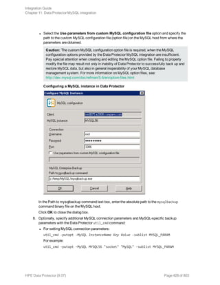 l Select the Use parameters from custom MySQL configuration file option and specify the
path to the custom MySQL configuration file (option file) on the MySQL host from where the
parameters are obtained.
Caution: The custom MySQL configuration option file is required, when the MySQL
configuration options provided by the Data Protector MySQL integration are insufficient.
Pay special attention when creating and editing the MySQL option file. Failing to properly
modify the file may result not only in inability of Data Protector to successfully back up and
restore MySQL data, but also in general inoperability of your MySQL database
management system. For more information on MySQL option files, see:
http://dev.mysql.com/doc/refman/5.6/en/option-files.html
Configuring a MySQL instance in Data Protector
In the Path to mysqlbackup command text box, enter the absolute path to the mysqlbackup
command binary file on the MySQL host.
Click OK to close the dialog box.
8. Optionally, specify additional MySQL connection parameters and MySQL-specific backup
parameters with the Data Protector util_cmd command:
l For setting MySQL connection parameters:
util_cmd -putopt -MySQL InstanceName Key Value -sublist MYSQL_PARAM
For example:
util_cmd -putopt -MySQL MYSQL56 "socket" "MySQL" -sublist MYSQL_PARAM
Integration Guide
Chapter 11: Data Protector MySQL integration
HPE Data Protector (9.07) Page 428 of 803
 
