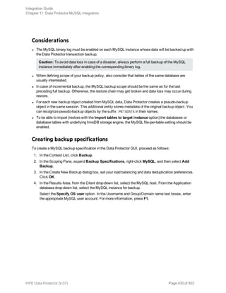 Considerations
l The MySQL binary log must be enabled on each MySQL instance whose data will be backed up with
the Data Protector transaction backup.
Caution: To avoid data loss in case of a disaster, always perform a full backup of the MySQL
instance immediately after enabling the corresponding binary log.
l When defining scope of your backup policy, also consider that tables of the same database are
usually interrelated.
l In case of incremental backup, the MySQL backup scope should be the same as for the last
preceding full backup. Otherwise, the restore chain may get broken and data loss may occur during
restore.
l For each new backup object created from MySQL data, Data Protector creates a pseudo-backup
object in the same session. This additional entity stores metadata of the original backup object. You
can recognize pseudo-backup objects by the suffix :METADATA in their names.
l To be able to import (restore with the Import tables to target instance option) the databases or
database tables with underlying InnoDB storage engine, the MySQL file-per-table setting should be
enabled.
Creating backup specifications
To create a MySQL backup specification in the Data Protector GUI, proceed as follows:
1. In the Context List, click Backup.
2. In the Scoping Pane, expand Backup Specifications, right-click MySQL, and then select Add
Backup.
3. In the Create New Backup dialog box, set your load balancing and data deduplication preferences.
Click OK.
4. In the Results Area, from the Client drop-down list, select the MySQL host. From the Application
database drop-down list, select the MySQL instance for backup.
Select the Specify OS user option. In the Username and Group/Domain name text boxes, enter
the appropriate MySQL user account. For more information, press F1.
Integration Guide
Chapter 11: Data Protector MySQL integration
HPE Data Protector (9.07) Page 430 of 803
 