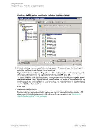 Creating a MySQL backup specification (selecting databases, tables)
6. Select the backup devices to use for the backup session. If needed, change their ordering and
adjust the load balancing and object mirroring settings.
Right-click the device and select Properties to set the media pool, the preallocation policy, and
other backup device options. For explanation of options, press F1. Click OK.
To create additional backup copies (mirrors), specify the desired number by clicking Add mirror
or Remove mirror. Select separate devices for each mirror. The minimum number of devices for
mirroring equals the number of devices used for backup. For more information on object mirroring,
see the HPE Data Protector Help.
Click Next.
7. Specify the backup options.
For information on backup specification options and common application options, see the HPE
Data Protector Help. For information on MySQL-specific backup options, see "Application-
specific backup options" on the next page.
Integration Guide
Chapter 11: Data Protector MySQL integration
HPE Data Protector (9.07) Page 432 of 803
 