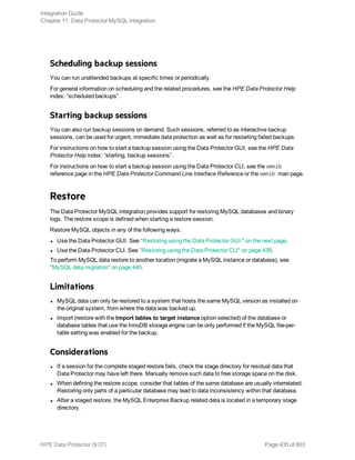 Scheduling backup sessions
You can run unattended backups at specific times or periodically.
For general information on scheduling and the related procedures, see the HPE Data Protector Help
index: “scheduled backups”.
Starting backup sessions
You can also run backup sessions on demand. Such sessions, referred to as interactive backup
sessions, can be used for urgent, immediate data protection as well as for restarting failed backups.
For instructions on how to start a backup session using the Data Protector GUI, see the HPE Data
Protector Help index: “starting, backup sessions”.
For instructions on how to start a backup session using the Data Protector CLI, see the omnib
reference page in the HPE Data Protector Command Line Interface Reference or the omnib man page.
Restore
The Data Protector MySQL integration provides support for restoring MySQL databases and binary
logs. The restore scope is defined when starting a restore session.
Restore MySQL objects in any of the following ways:
l Use the Data Protector GUI. See "Restoring using the Data Protector GUI " on the next page.
l Use the Data Protector CLI. See "Restoring using the Data Protector CLI" on page 439.
To perform MySQL data restore to another location (migrate a MySQL instance or database), see
"MySQL data migration" on page 440.
Limitations
l MySQL data can only be restored to a system that hosts the same MySQL version as installed on
the original system, from where the data was backed up.
l Import (restore with the Import tables to target instance option selected) of the database or
database tables that use the InnoDB storage engine can be only performed if the MySQL file-per-
table setting was enabled for the backup.
Considerations
l If a session for the complete staged restore fails, check the stage directory for residual data that
Data Protector may have left there. Manually remove such data to free storage space on the disk.
l When defining the restore scope, consider that tables of the same database are usually interrelated.
Restoring only parts of a particular database may lead to data inconsistency within that database.
l After a staged restore, the MySQL Enterprise Backup related data is located in a temporary stage
directory.
Integration Guide
Chapter 11: Data Protector MySQL integration
HPE Data Protector (9.07) Page 435 of 803
 
