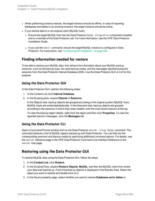 l When performing instance restore, the target instance should be offline. In case of importing
databases and tables to an existing instance, the target instance should be online.
l If you restore data to a non-original client (MySQL host):
l Ensure the target MySQL host has the Data Protector MySQL Integration component installed
and is a member of the Data Protector cell. For more information, see the HPE Data Protector
Installation Guide.
l If you use the omnir command, ensure the target MySQL instance is configured in Data
Protector. For instructions, see "Configuring the integration " on page 426.
Finding information needed for restore
To be able to restore your MySQL data, first retrieve the information about your MySQL backup
sessions, such as the backup type, the used backup media, and the messages reported during the
sessions from the Data Protector Internal Database (IDB). Use the Data Protector GUI or CLI for this
purpose.
Using the Data Protector GUI
In the Data Protector GUI, perform the following steps:
1. In the Context List,click Internal Database.
2. In the Scoping pane, expand Objects or Sessions.
In the Objects tree, backup objects are grouped according to the original system (MySQL host).
MySQL hosts are sorted alphabetically. In the Sessions tree, backup objects are grouped
according to the sessions in which they were created, with the most recent session at the top.
To view the backup object details, right-click the object and then click Properties. To view the
reported session messages, click the Messages tab.
Using the Data Protector CLI
Open a Command Prompt window and run the Data Protector omnidb –integ MySQL command. The
command retrieves a list of MySQL objects backed up with Data Protector. You can then list the
corresponding sessions and backup media by specifying additional command options. For details, see
the omnidb reference page in the HPE Data Protector Command Line Interface Reference or the
omnidb man page.
Restoring using the Data Protector GUI
To restore MySQL data using the Data Protector GUI, follow the steps:
1. In the Context List, click Restore.
2. In the Scoping Pane, expand Restore Objects, MySQL, and then the MySQL client from where
your data was backed up. A list of backed up objects is displayed in the Results Area. Select the
object you want to restore and double-click on it.
3. In the Source property page, select whether you want to restore Databases an/or tables or
Integration Guide
Chapter 11: Data Protector MySQL integration
HPE Data Protector (9.07) Page 436 of 803
 