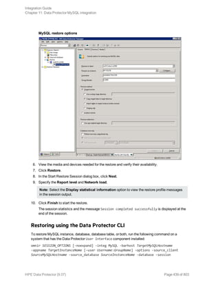 MySQL restore options
6. View the media and devices needed for the restore and verify their availability.
7. Click Restore.
8. In the Start Restore Session dialog box, click Next.
9. Specify the Report level and Network load.
Note: Select the Display statistical information option to view the restore profile messages
in the session output.
10. Click Finish to start the restore.
The session statistics and the message Session completed successfully is displayed at the
end of the session.
Restoring using the Data Protector CLI
To restore MySQL instance, database, database table, or both, run the following command on a
system that has the Data Protector User Interface component installed:
omnir SESSION_OPTIONS [-noexpand] -integ MySQL -barhost TargetMySQLHostname
-appname TargetInstanceName [-user Username:GroupName] -options -source_client
SourceMySQLHostname -source_database SourceInstanceName -database -session
Integration Guide
Chapter 11: Data Protector MySQL integration
HPE Data Protector (9.07) Page 439 of 803
 