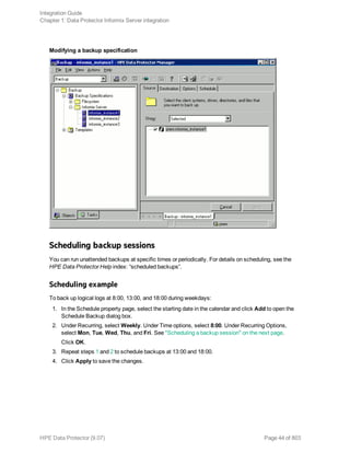 Modifying a backup specification
Scheduling backup sessions
You can run unattended backups at specific times or periodically. For details on scheduling, see the
HPE Data Protector Help index: “scheduled backups”.
Scheduling example
To back up logical logs at 8:00, 13:00, and 18:00 during weekdays:
1. In the Schedule property page, select the starting date in the calendar and click Add to open the
Schedule Backup dialog box.
2. Under Recurring, select Weekly. Under Time options, select 8:00. Under Recurring Options,
select Mon, Tue, Wed, Thu, and Fri. See "Scheduling a backup session" on the next page.
Click OK.
3. Repeat steps 1 and 2 to schedule backups at 13:00 and 18:00.
4. Click Apply to save the changes.
Integration Guide
Chapter 1: Data Protector Informix Server integration
HPE Data Protector (9.07) Page 44 of 803
 