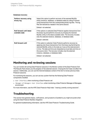 Database recovery
Perform recovery using
binary log
Select this option to perform recovery of the restored MySQL
entity (instance, database, or database table) by rolling it forward
using transactions from the corresponding binary log files. The log
files are restored as needed in the same session.
Default: not selected.
Roll forward until latest
available state
If this options is selected,Data Protector applies transactions from
the binary log and performs recovery by bringing the restored
MySQL entity to the latest available state. The recovery includes
only the selected instance, database, or database table.
Default: selected.
Roll forward until If this option is selected, Data Protector performs recovery by
applying only those transactions from the binary log that bring the
restored MySQL entity to the state as it was at the selected point
in time. The date and time are interpreted as local date and time on
the source client. The recovery includes only the selected
instance, database, or database table.
Default: not selected.
Monitoring and reviewing sessions
You can monitor all running Data Protector sessions in the Monitor context of the Data Protector GUI.
The Results Pane shows you the progress of the selected session. Closing the GUI does not affect the
session. Additionally, you can use the Internal Database context of the GUI to review previous Data
Protector sessions.
For monitoring the sessions, you can use any system that has the following Data Protector
components installed:
l User Interface, when monitoring a Data Protector cell
l Manager-of-Managers User Interface, when monitoring a Data Protector Manager-of-Managers
environment
For more information, see the HPE Data Protector Help index: “viewing currently running sessions”.
Troubleshooting
This section lists general checks, verifications, and symptoms of problems you might encounter when
using the Data Protector MySQL integration.
For general troubleshooting information, see the HPE Data Protector Troubleshooting Guide.
Integration Guide
Chapter 11: Data Protector MySQL integration
HPE Data Protector (9.07) Page 443 of 803
 