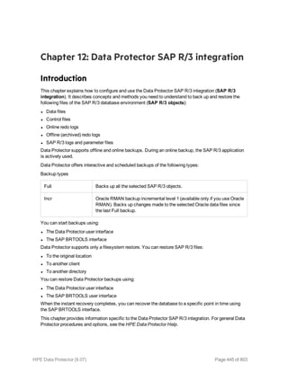 Chapter 12: Data Protector SAP R/3 integration
Introduction
This chapter explains how to configure and use the Data Protector SAP R/3 integration (SAP R/3
integration). It describes concepts and methods you need to understand to back up and restore the
following files of the SAP R/3 database environment (SAP R/3 objects):
l Data files
l Control files
l Online redo logs
l Offline (archived) redo logs
l SAP R/3 logs and parameter files
Data Protector supports offline and online backups. During an online backup, the SAP R/3 application
is actively used.
Data Protector offers interactive and scheduled backups of the following types:
Backup types
Full Backs up all the selected SAP R/3 objects.
Incr Oracle RMAN backup incremental level 1 (available only if you use Oracle
RMAN). Backs up changes made to the selected Oracle data files since
the last Full backup.
You can start backups using:
l The Data Protector user interface
l The SAP BRTOOLS interface
Data Protector supports only a filesystem restore. You can restore SAP R/3 files:
l To the original location
l To another client
l To another directory
You can restore Data Protector backups using:
l The Data Protector user interface
l The SAP BRTOOLS user interface
When the instant recovery completes, you can recover the database to a specific point in time using
the SAP BRTOOLS interface.
This chapter provides information specific to the Data Protector SAP R/3 integration. For general Data
Protector procedures and options, see the HPE Data Protector Help.
HPE Data Protector (9.07) Page 445 of 803
 