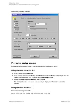 Scheduling a backup session
Previewing backup sessions
Preview the backup session to test it. You can use the Data Protector GUI or CLI.
Using the Data Protector GUI
1. In the Context List, click Backup.
2. In the Scoping Pane, expand Backup Specifications and then Informix Server. Right-click the
backup specification you want to preview and click Preview Backup.
3. Specify the Backup type and Network load. Click OK.
The message Session completed successfully is displayed at the end of a successful
preview.
Using the Data Protector CLI
Execute the following commands:
omnib -informix_list backup_specification_name -test_bar
Integration Guide
Chapter 1: Data Protector Informix Server integration
HPE Data Protector (9.07) Page 45 of 803
 