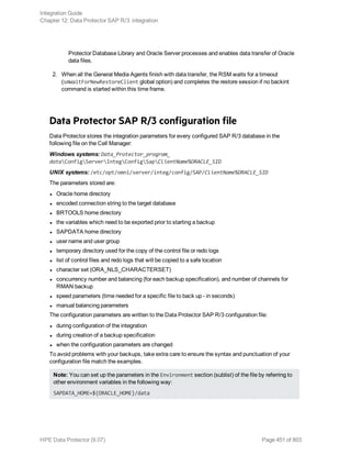 Protector Database Library and Oracle Server processes and enables data transfer of Oracle
data files.
2. When all the General Media Agents finish with data transfer, the RSM waits for a timeout
(smWaitForNewRestoreClient global option) and completes the restore session if no backint
command is started within this time frame.
Data Protector SAP R/3 configuration file
Data Protector stores the integration parameters for every configured SAP R/3 database in the
following file on the Cell Manager:
Windows systems: Data_Protector_program_
dataConfigServerIntegConfigSapClientName%ORACLE_SID
UNIX systems: /etc/opt/omni/server/integ/config/SAP/ClientName%ORACLE_SID
The parameters stored are:
l Oracle home directory
l encoded connection string to the target database
l BRTOOLS home directory
l the variables which need to be exported prior to starting a backup
l SAPDATA home directory
l user name and user group
l temporary directory used for the copy of the control file or redo logs
l list of control files and redo logs that will be copied to a safe location
l character set (ORA_NLS_CHARACTERSET)
l concurrency number and balancing (for each backup specification), and number of channels for
RMAN backup
l speed parameters (time needed for a specific file to back up - in seconds)
l manual balancing parameters
The configuration parameters are written to the Data Protector SAP R/3 configuration file:
l during configuration of the integration
l during creation of a backup specification
l when the configuration parameters are changed
To avoid problems with your backups, take extra care to ensure the syntax and punctuation of your
configuration file match the examples.
Note: You can set up the parameters in the Environment section (sublist) of the file by referring to
other environment variables in the following way:
SAPDATA_HOME=${ORACLE_HOME}/data
Integration Guide
Chapter 12: Data Protector SAP R/3 integration
HPE Data Protector (9.07) Page 451 of 803
 