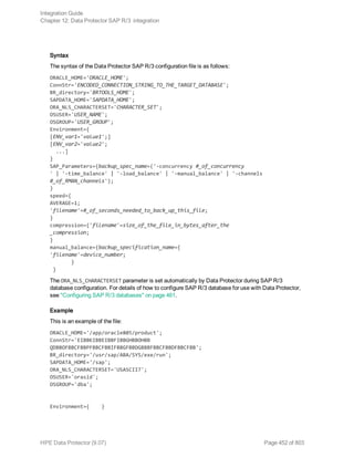 Syntax
The syntax of the Data Protector SAP R/3 configuration file is as follows:
ORACLE_HOME='ORACLE_HOME';
ConnStr='ENCODED_CONNECTION_STRING_TO_THE_TARGET_DATABASE';
BR_directory='BRTOOLS_HOME';
SAPDATA_HOME='SAPDATA_HOME';
ORA_NLS_CHARACTERSET='CHARACTER_SET';
OSUSER='USER_NAME';
OSGROUP='USER_GROUP';
Environment={
[ENV_var1='value1';]
[ENV_var2='value2';
...]
}
SAP_Parameters={backup_spec_name=('-concurrency #_of_concurrency
' | '-time_balance' | '-load_balance' | '-manual_balance' | '-channels
#_of_RMAN_channels');
}
speed={
AVERAGE=1;
'filename'=#_of_seconds_needed_to_back_up_this_file;
}
compression={'filename'=size_of_the_file_in_bytes_after_the
_compression;
}
manual_balance={backup_specification_name={
'filename'=device_number;
}
}
The ORA_NLS_CHARACTERSET parameter is set automatically by Data Protector during SAP R/3
database configuration. For details of how to configure SAP R/3 database for use with Data Protector,
see "Configuring SAP R/3 databases" on page 461.
Example
This is an example of the file:
ORACLE_HOME='/app/oracle805/product';
ConnStr='EIBBKIBBEIBBFIBBGHBBOHBB
QDBBOFBBCFBBPFBBCFBBIFBBGFBBDGBBBFBBCFBBDFBBCFBB';
BR_directory='/usr/sap/ABA/SYS/exe/run';
SAPDATA_HOME='/sap';
ORA_NLS_CHARACTERSET='USASCII7';
OSUSER='orasid';
OSGROUP='dba';
Environment={ }
Integration Guide
Chapter 12: Data Protector SAP R/3 integration
HPE Data Protector (9.07) Page 452 of 803
 