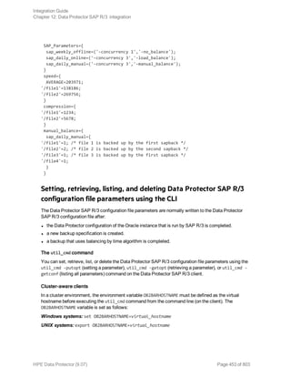 SAP_Parameters={
sap_weekly_offline=('-concurrency 1','-no_balance');
sap_daily_online=('-concurrency 3','-load_balance');
sap_daily_manual=('-concurrency 3','-manual_balance');
}
speed={
AVERAGE=203971;
'/file1'=138186;
'/file2'=269756;
}
compression={
'/file1'=1234;
'/file2'=5678;
}
manual_balance={
sap_daily_manual={
'/file1'=1; /* file 1 is backed up by the first sapback */
'/file2'=2; /* file 2 is backed up by the second sapback */
'/file3'=1; /* file 3 is backed up by the first sapback */
'/file4'=1;
}
}
Setting, retrieving, listing, and deleting Data Protector SAP R/3
configuration file parameters using the CLI
The Data Protector SAP R/3 configuration file parameters are normally written to the Data Protector
SAP R/3 configuration file after:
l the Data Protector configuration of the Oracle instance that is run by SAP R/3 is completed.
l a new backup specification is created.
l a backup that uses balancing by time algorithm is completed.
The util_cmd command
You can set, retrieve, list, or delete the Data Protector SAP R/3 configuration file parameters using the
util_cmd -putopt (setting a parameter), util_cmd -getopt (retrieving a parameter), or util_cmd -
getconf (listing all parameters) command on the Data Protector SAP R/3 client.
Cluster-aware clients
In a cluster environment, the environment variable OB2BARHOSTNAME must be defined as the virtual
hostname before executing the util_cmd command from the command line (on the client). The
OB2BARHOSTNAME variable is set as follows:
Windows systems: set OB2BARHOSTNAME=virtual_hostname
UNIX systems: export OB2BARHOSTNAME=virtual_hostname
Integration Guide
Chapter 12: Data Protector SAP R/3 integration
HPE Data Protector (9.07) Page 453 of 803
 