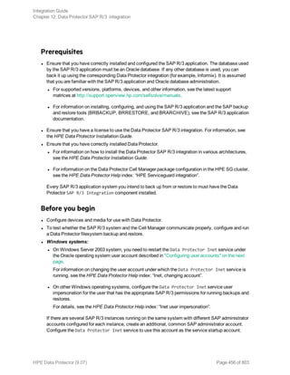 Prerequisites
l Ensure that you have correctly installed and configured the SAP R/3 application. The database used
by the SAP R/3 application must be an Oracle database. If any other database is used, you can
back it up using the corresponding Data Protector integration (for example, Informix). It is assumed
that you are familiar with the SAP R/3 application and Oracle database administration.
l For supported versions, platforms, devices, and other information, see the latest support
matrices at http://support.openview.hp.com/selfsolve/manuals.
l For information on installing, configuring, and using the SAP R/3 application and the SAP backup
and restore tools (BRBACKUP, BRRESTORE, and BRARCHIVE), see the SAP R/3 application
documentation.
l Ensure that you have a license to use the Data Protector SAP R/3 integration. For information, see
the HPE Data Protector Installation Guide.
l Ensure that you have correctly installed Data Protector.
l For information on how to install the Data Protector SAP R/3 integration in various architectures,
see the HPE Data Protector Installation Guide.
l For information on the Data Protector Cell Manager package configuration in the HPE SG cluster,
see the HPE Data Protector Help index: “HPE Serviceguard integration”.
Every SAP R/3 application system you intend to back up from or restore to must have the Data
Protector SAP R/3 Integration component installed.
Before you begin
l Configure devices and media for use with Data Protector.
l To test whether the SAP R/3 system and the Cell Manager communicate properly, configure and run
a Data Protector filesystem backup and restore.
l Windows systems:
l On Windows Server 2003 system, you need to restart the Data Protector Inet service under
the Oracle operating system user account described in "Configuring user accounts" on the next
page.
For information on changing the user account under which the Data Protector Inet service is
running, see the HPE Data Protector Help index: “Inet, changing account”.
l On other Windows operating systems, configure the Data Protector Inet service user
impersonation for the user that has the appropriate SAP R/3 permissions for running backups and
restores.
For details, see the HPE Data Protector Help index: “Inet user impersonation”.
If there are several SAP R/3 instances running on the same system with different SAP administrator
accounts configured for each instance, create an additional, common SAP administrator account.
Configure the Data Protector Inet service to use this account as the service startup account.
Integration Guide
Chapter 12: Data Protector SAP R/3 integration
HPE Data Protector (9.07) Page 456 of 803
 