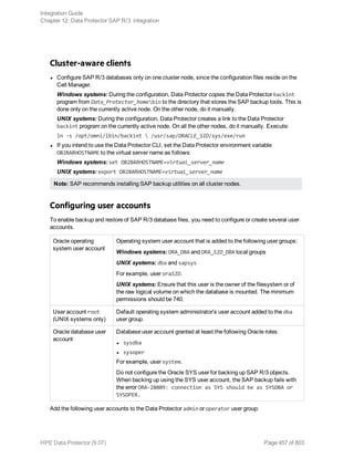 Cluster-aware clients
l Configure SAP R/3 databases only on one cluster node, since the configuration files reside on the
Cell Manager.
Windows systems: During the configuration, Data Protector copies the Data Protector backint
program from Data_Protector_homebin to the directory that stores the SAP backup tools. This is
done only on the currently active node. On the other node, do it manually.
UNIX systems: During the configuration, Data Protector creates a link to the Data Protector
backint program on the currently active node. On all the other nodes, do it manually. Execute:
ln -s /opt/omni/lbin/backint  /usr/sap/ORACLE_SID/sys/exe/run
l If you intend to use the Data Protector CLI, set the Data Protector environment variable
OB2BARHOSTNAME to the virtual server name as follows:
Windows systems: set OB2BARHOSTNAME=virtual_server_name
UNIX systems: export OB2BARHOSTNAME=virtual_server_name
Note: SAP recommends installing SAP backup utilities on all cluster nodes.
Configuring user accounts
To enable backup and restore of SAP R/3 database files, you need to configure or create several user
accounts.
Oracle operating
system user account
Operating system user account that is added to the following user groups:
Windows systems: ORA_DBA and ORA_SID_DBA local groups
UNIX systems: dba and sapsys
For example, user oraSID.
UNIX systems: Ensure that this user is the owner of the filesystem or of
the raw logical volume on which the database is mounted. The minimum
permissions should be 740.
User account root
(UNIX systems only)
Default operating system administrator's user account added to the dba
user group.
Oracle database user
account
Database user account granted at least the following Oracle roles:
l sysdba
l sysoper
For example, user system.
Do not configure the Oracle SYS user for backing up SAP R/3 objects.
When backing up using the SYS user account, the SAP backup fails with
the error ORA-28009: connection as SYS should be as SYSDBA or
SYSOPER.
Add the following user accounts to the Data Protector admin or operator user group:
Integration Guide
Chapter 12: Data Protector SAP R/3 integration
HPE Data Protector (9.07) Page 457 of 803
 
