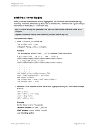 Enabling archived logging
When you set the database to the archived logging mode, you protect the unsaved online redo logs
from being overwritten. Online backup of data files is useless without the related redo logs because you
cannot recover the database to a consistent state.
Tip: Archive the redo log files generated during the online backup immediately after BRBACKUP
completes.
To protect the archive directory from overflowing, clear the directory regularly.
To enable archived logging:
1. In the initORACLE_SID.ora file, set
log_archive_start = true
and specify the log_archive_dest option.
Example
This is an example of the initORACLE_SID.ora file for the Oracle instance PRO:
# @(#)initSID.ora 20.4.6.1 SAP 13/03/30
#####################################################
# (c)Copyright SAP AG, Walldorf
#####################################################
. . . .
. . . . . . . . . .
. . . . . . . .
. . . . . . . .
### ORACLE Authentication Password File
remote_login_passwordfile = exclusive
### ORACLE archiving
log_archive_dest = /oracle/PRO/saparch/PROarch
log_archive_start = true
. . . .
2. Mount the Oracle database and start the archived logging mode using the Oracle Server Manager.
Execute:
startup mount
alter database archivelog;
archive log start;
alter database open;
Example
For the Oracle instance PRO, execute:
Windows systems: set ORACLE_SID=PRO
UNIX systems: export ORACLE_SID=PRO
Any operating system:
Integration Guide
Chapter 12: Data Protector SAP R/3 integration
HPE Data Protector (9.07) Page 459 of 803
 