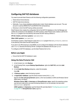 Configuring SAP R/3 databases
You need to provide Data Protector with the following configuration parameters:
l Oracle Server home directory
l SAP R/3 data home directory
l Optionally, if you choose database authentication mode, Oracle database user account. The user
account is used by BRBACKUP and BRARCHIVE during backup.
l Directory in which the SAP backup utilities are stored
Data Protector then creates the configuration file for the SAP R/3 database on the Cell Manager and
verifies the connection to the database. On UNIX systems, Data Protector also creates a soft link for
the backint program from the directory that stores the SAP backup utilities to.:
HP-UX, Solaris, and Linux systems: /opt/omni/lbin
Other UNIX systems: /usr/omni/bin
On Windows systems, Data Protector copies the backint program from Data_Protector_homebin
to the directory that stores the SAP backup tools.
If you plan to do offline backups using RMAN, do not configure the database with the Oracle database
user Internal because the backup will fail. Configure the database with the user System.
To configure an SAP R/3 database, use the Data Protector GUI or CLI.
Before you begin
l Ensure that the SAP R/3 database is open.
Using the Data Protector GUI
1. In the Context List, click Backup.
2. In the Scoping Pane, expand Backup Specifications, right-click SAP R/3, and click Add
Backup.
3. In the Create New Backup dialog box, select the template.
Click OK.
4. In Backup system, select the backup system.
5. In Application database, type the Oracle instance name (ORACLE_SID).
Specify the User and group/domain options, which are available on UNIX and Windows Server
2008 clients, as follows:
Windows Server 2008: In Username and Group/Domain name, specify the operating system
user account under which you want the backup session to run (for example, the user name
Administrator, domain DP).
UNIX systems: In Username, type the Oracle OS user described in "Configuring user accounts"
on page 457. In Group/Domain name, type dba.
Integration Guide
Chapter 12: Data Protector SAP R/3 integration
HPE Data Protector (9.07) Page 461 of 803
 