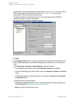 Ensure that this user has been added to the Data Protector admin or operator user group, has the
SAP R/3 backup rights, and has been set up for the Data Protector Inet service user
impersonation. This user becomes the backup owner.
For details on setting accounts for the Inet service user impersonation, see the HPE Data
Protector Help index: “Inet user impersonation”.
Specifying an SAP R/3 system and Oracle instance
Click Next.
6. In the Configure SAP dialog box, specify the pathname of the Oracle Server home directory and
SAP R/3 data home directory. If you leave the fields empty, the default ORACLE_HOME directory is
used.
Under Oracle login information to target database, specify the following:
l For the database authentication mode, specify Username, Password, and Service.
l For the local operating system authentication mode, leave Username, Password, and Service
empty.
l For the remote operating system authentication mode, specify only Service (leave Username
and Password empty).
The following are the option descriptions:
l Username and Password: Specify the user name and password of the Oracle database user
account described in "Configuring user accounts" on page 457.
l Service : Specify the Oracle service name.
Integration Guide
Chapter 12: Data Protector SAP R/3 integration
HPE Data Protector (9.07) Page 462 of 803
 