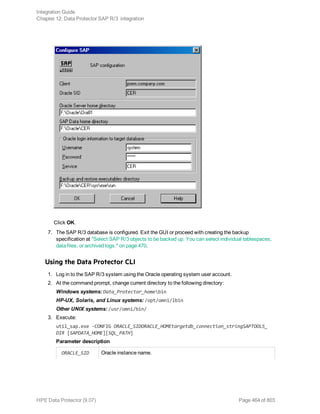 Click OK.
7. The SAP R/3 database is configured. Exit the GUI or proceed with creating the backup
specification at "Select SAP R/3 objects to be backed up. You can select individual tablespaces,
data files, or archived logs." on page 470.
Using the Data Protector CLI
1. Log in to the SAP R/3 system using the Oracle operating system user account.
2. At the command prompt, change current directory to the following directory:
Windows systems: Data_Protector_homebin
HP-UX, Solaris, and Linux systems: /opt/omni/lbin
Other UNIX systems: /usr/omni/bin/
3. Execute:
util_sap.exe -CONFIG ORACLE_SIDORACLE_HOMEtargetdb_connection_stringSAPTOOLS_
DIR [SAPDATA_HOME][SQL_PATH]
Parameter description
ORACLE_SID Oracle instance name.
Integration Guide
Chapter 12: Data Protector SAP R/3 integration
HPE Data Protector (9.07) Page 464 of 803
 